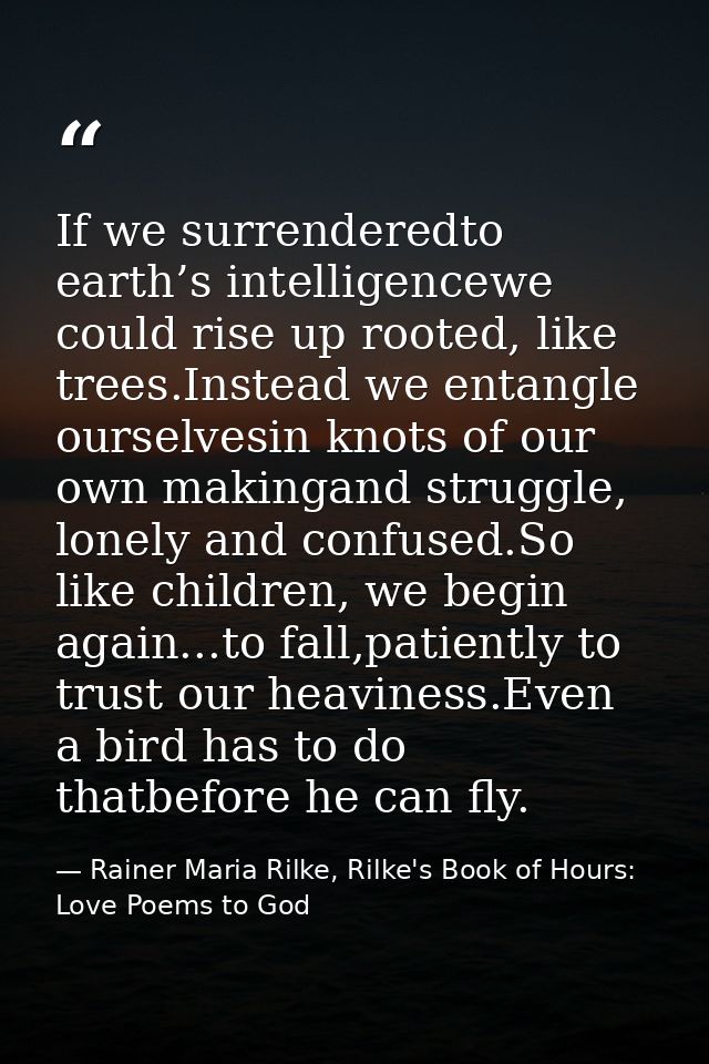 If we surrenderedto earth’s intelligencewe could rise up rooted, like trees.Instead we entangle ourselvesin knots of our — Rainer Maria Rilke, Rilke's Book of Hours: Love Poems to God