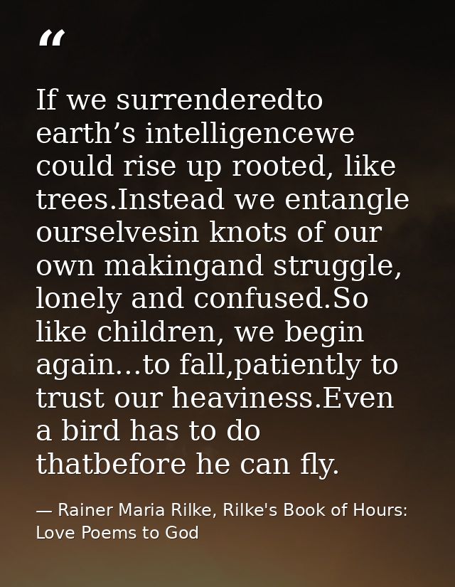 If we surrenderedto earth’s intelligencewe could rise up rooted, like trees.Instead we entangle ourselvesin knots of our — Rainer Maria Rilke, Rilke's Book of Hours: Love Poems to God