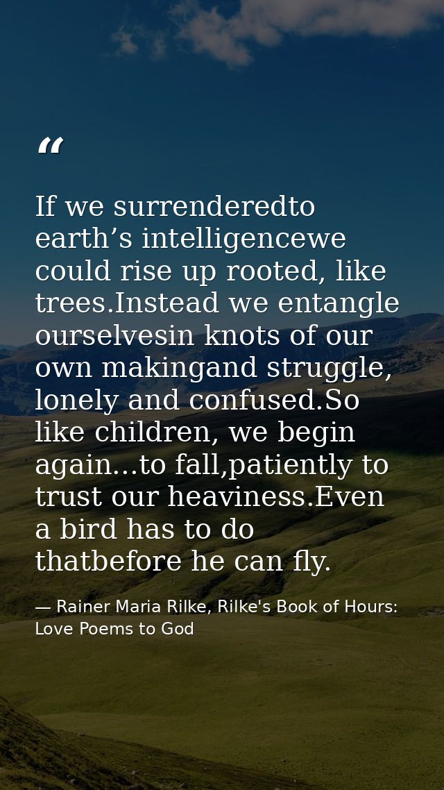 If we surrenderedto earth’s intelligencewe could rise up rooted, like trees.Instead we entangle ourselvesin knots of our — Rainer Maria Rilke, Rilke's Book of Hours: Love Poems to God