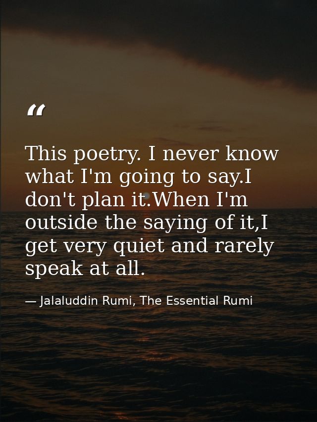 This poetry. I never know what I'm going to say.I don't plan it.When I'm outside the saying of it,I get very quiet and r — Jalaluddin Rumi, The Essential Rumi