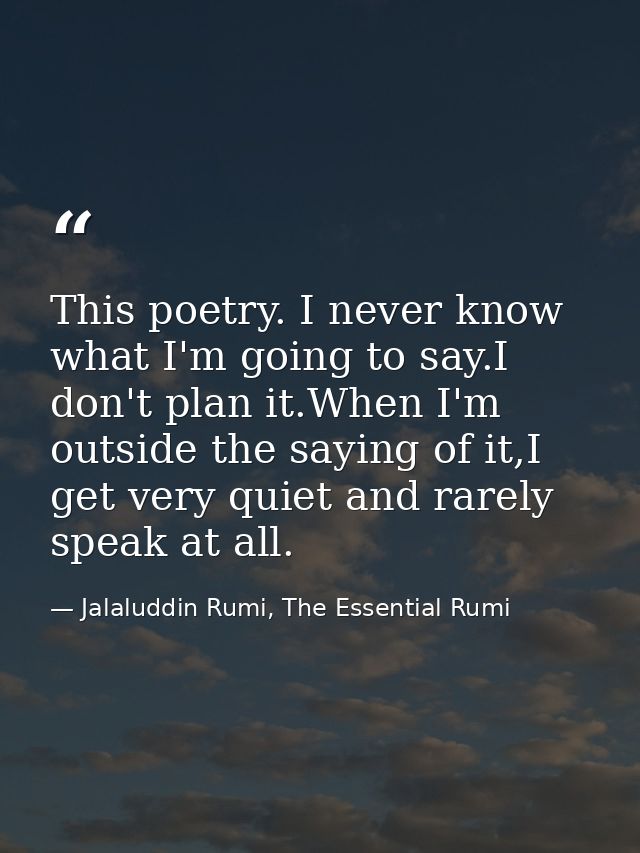 This poetry. I never know what I'm going to say.I don't plan it.When I'm outside the saying of it,I get very quiet and r — Jalaluddin Rumi, The Essential Rumi