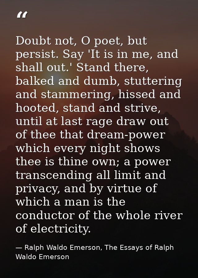 Doubt not, O poet, but persist. Say 'It is in me, and shall out.' Stand there, balked and dumb, stuttering and stammerin — Ralph Waldo Emerson, The Essays of Ralph Waldo Emerson