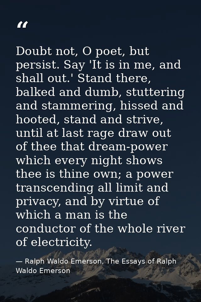 Doubt not, O poet, but persist. Say 'It is in me, and shall out.' Stand there, balked and dumb, stuttering and stammerin — Ralph Waldo Emerson, The Essays of Ralph Waldo Emerson