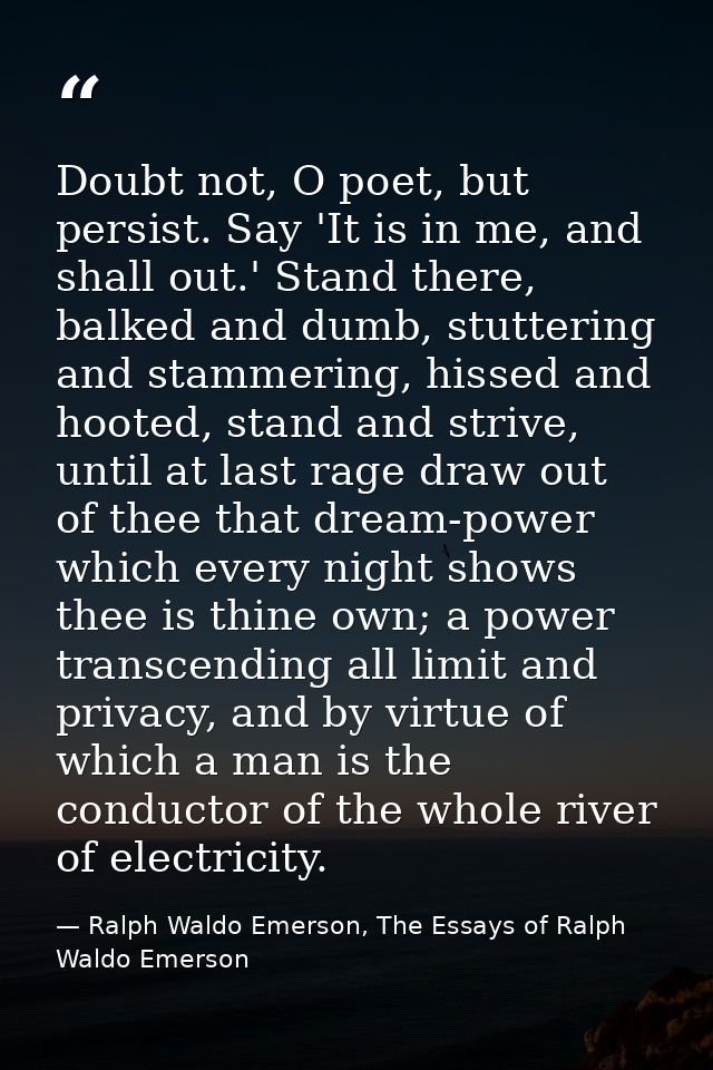 Doubt not, O poet, but persist. Say 'It is in me, and shall out.' Stand there, balked and dumb, stuttering and stammerin — Ralph Waldo Emerson, The Essays of Ralph Waldo Emerson