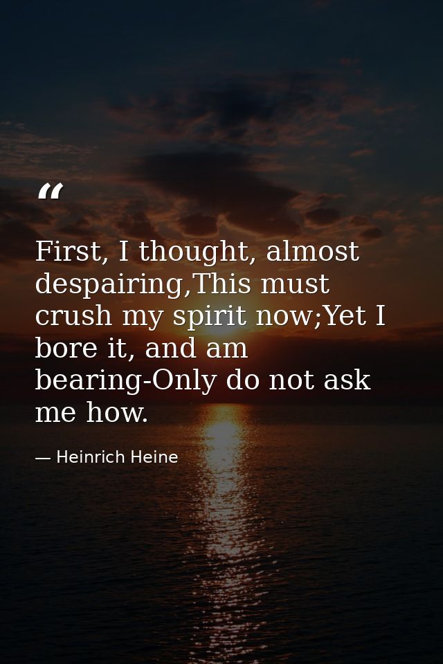 First, I thought, almost despairing,This must crush my spirit now;Yet I bore it, and am bearing-Only do not ask me how. — Heinrich Heine