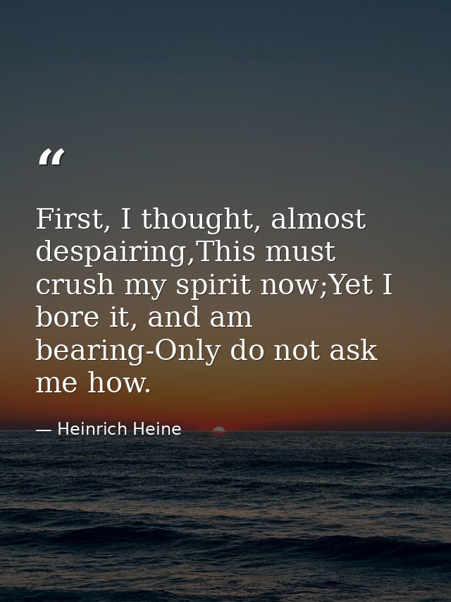 First, I thought, almost despairing,This must crush my spirit now;Yet I bore it, and am bearing-Only do not ask me how. — Heinrich Heine