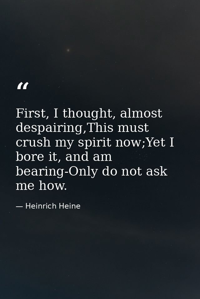 First, I thought, almost despairing,This must crush my spirit now;Yet I bore it, and am bearing-Only do not ask me how. — Heinrich Heine