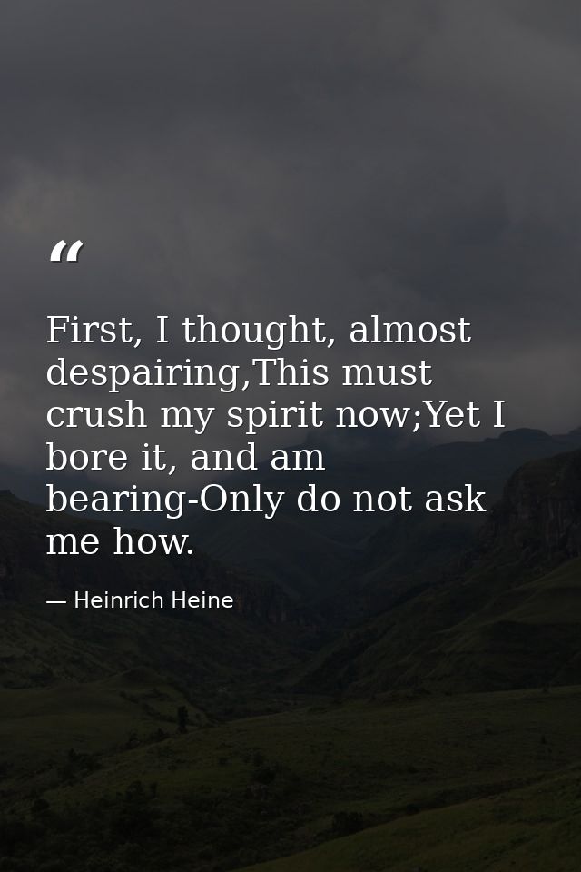 First, I thought, almost despairing,This must crush my spirit now;Yet I bore it, and am bearing-Only do not ask me how. — Heinrich Heine