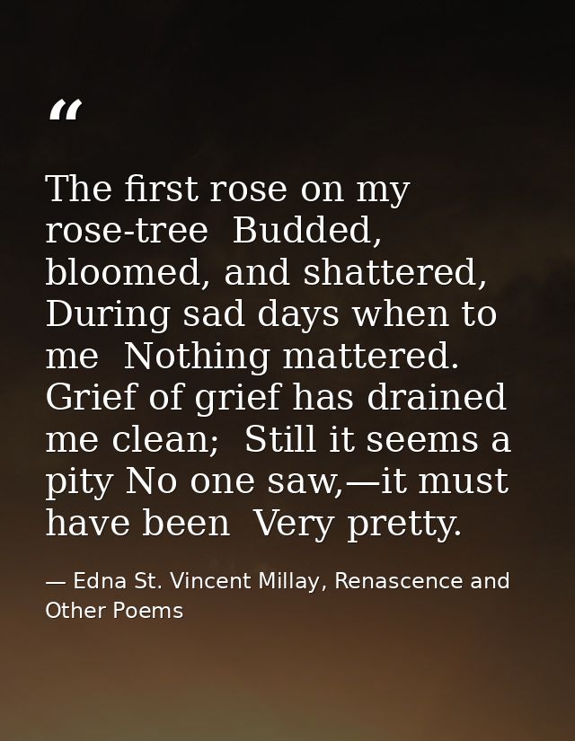The first rose on my rose-tree  Budded, bloomed, and shattered, During sad days when to me  Nothing mattered. Grief of g — Edna St. Vincent Millay, Renascence and Other Poems