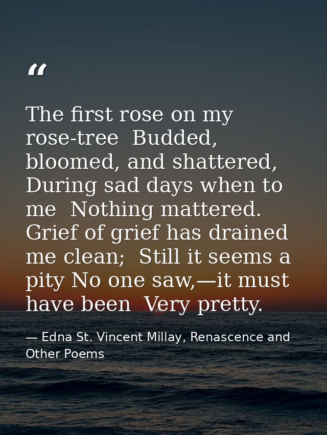 The first rose on my rose-tree  Budded, bloomed, and shattered, During sad days when to me  Nothing mattered. Grief of g — Edna St. Vincent Millay, Renascence and Other Poems