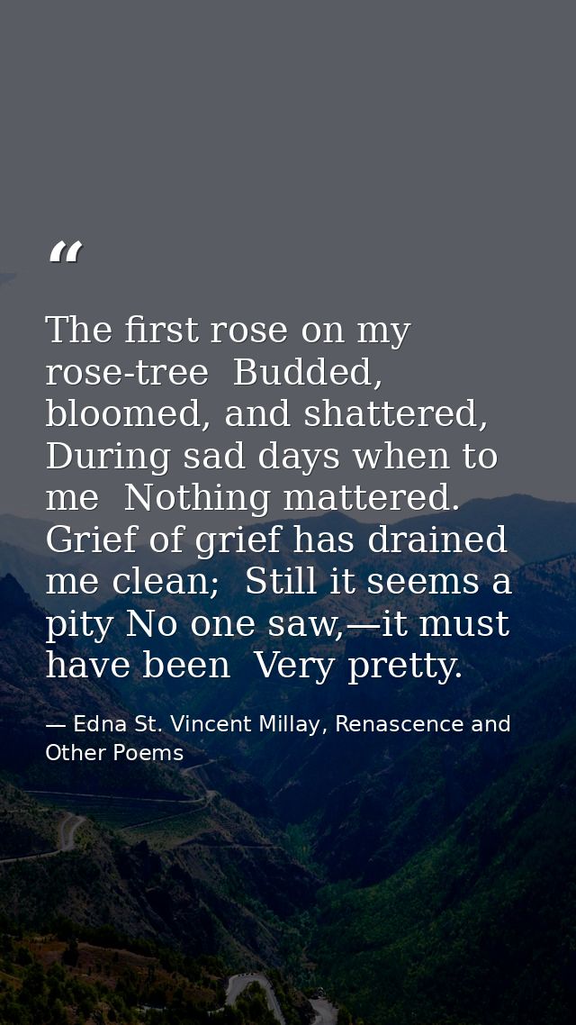 The first rose on my rose-tree  Budded, bloomed, and shattered, During sad days when to me  Nothing mattered. Grief of g — Edna St. Vincent Millay, Renascence and Other Poems
