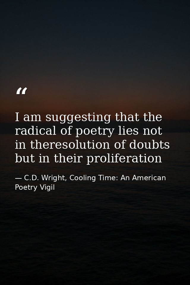 I am suggesting that the radical of poetry lies not in theresolution of doubts but in their proliferation — C.D. Wright, Cooling Time: An American Poetry Vigil