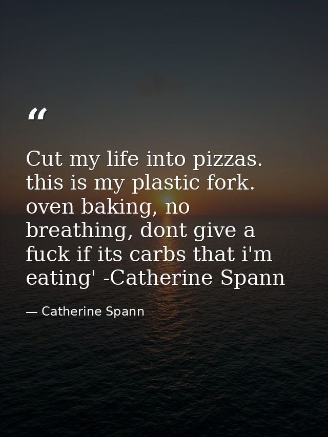 Cut my life into pizzas. this is my plastic fork. oven baking, no breathing, dont give a fuck if its carbs that i'm eati — Catherine Spann