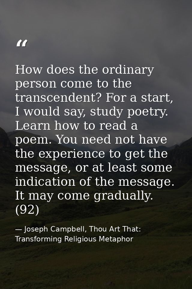 How does the ordinary person come to the transcendent? For a start, I would say, study poetry. Learn how to read a poem. — Joseph Campbell, Thou Art That: Transforming Religious Metaphor