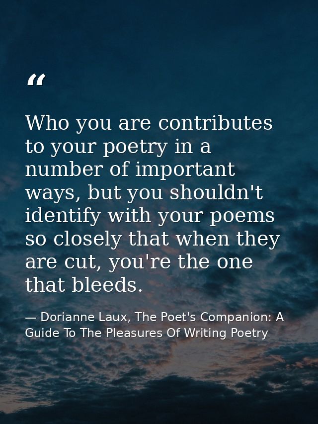 Who you are contributes to your poetry in a number of important ways, but you shouldn't identify with your poems so clos — Dorianne Laux, The Poet's Companion: A Guide To The Pleasures Of Writing Poetry