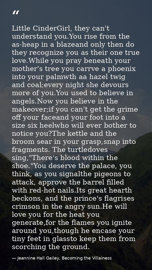 Little CinderGirl, they can't understand you.You rise from the as-heap in a blazeand only then do they recognize you as  — Jeannine Hall Gailey, Becoming the Villainess