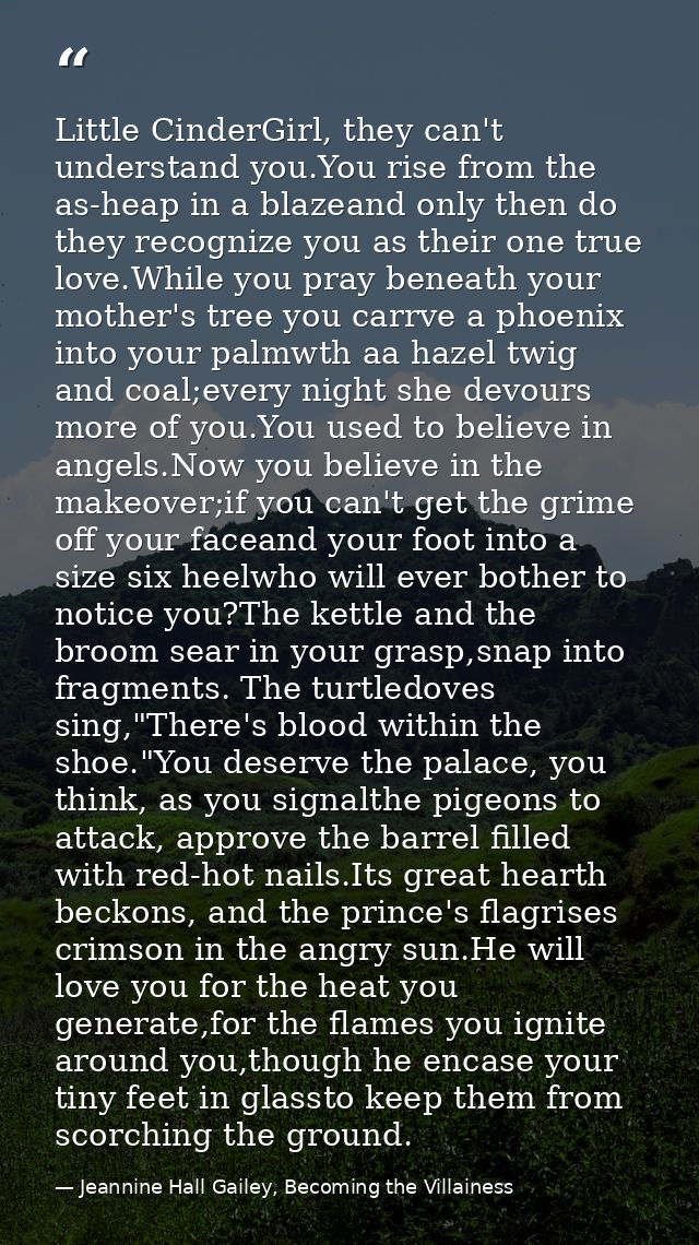 Little CinderGirl, they can't understand you.You rise from the as-heap in a blazeand only then do they recognize you as  — Jeannine Hall Gailey, Becoming the Villainess