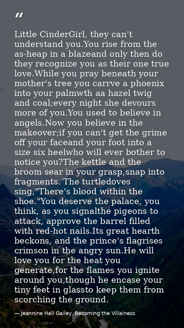 Little CinderGirl, they can't understand you.You rise from the as-heap in a blazeand only then do they recognize you as  — Jeannine Hall Gailey, Becoming the Villainess
