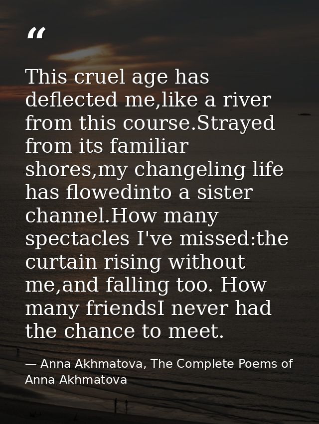 This cruel age has deflected me,like a river from this course.Strayed from its familiar shores,my changeling life has fl — Anna Akhmatova, The Complete Poems of Anna Akhmatova