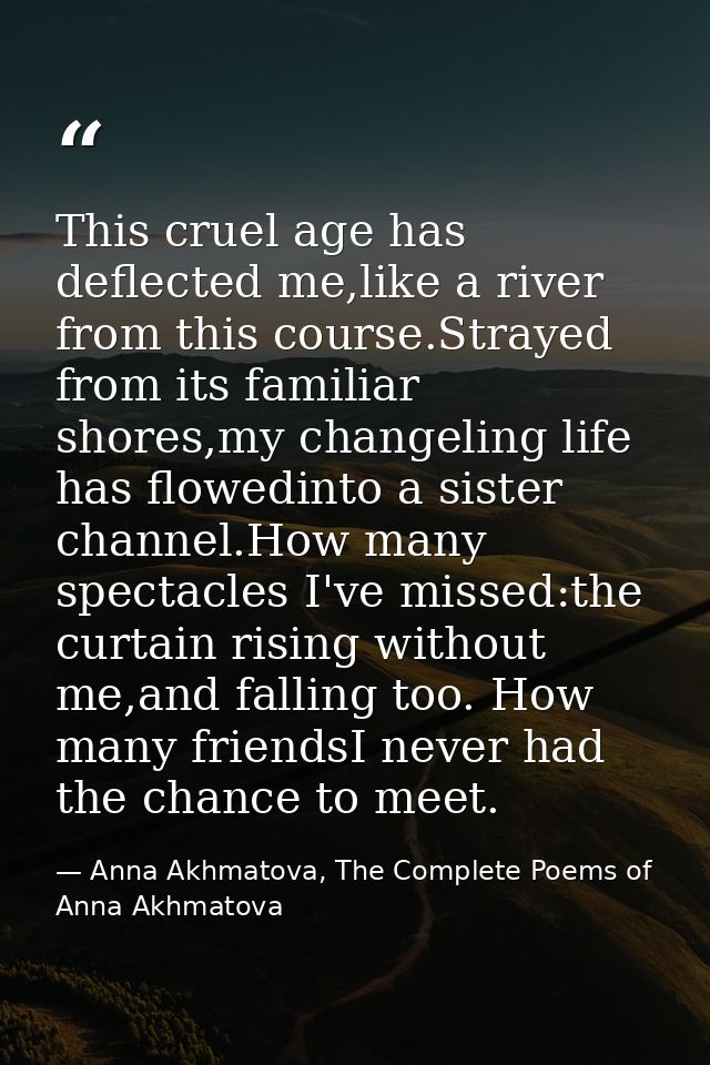 This cruel age has deflected me,like a river from this course.Strayed from its familiar shores,my changeling life has fl — Anna Akhmatova, The Complete Poems of Anna Akhmatova