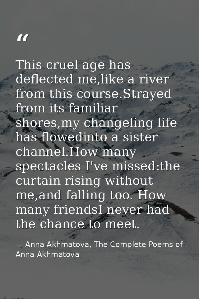 This cruel age has deflected me,like a river from this course.Strayed from its familiar shores,my changeling life has fl — Anna Akhmatova, The Complete Poems of Anna Akhmatova