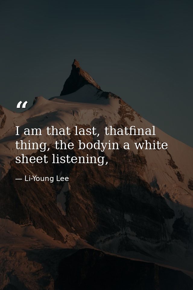 I am that last, thatfinal thing, the bodyin a white sheet listening, — Li-Young Lee