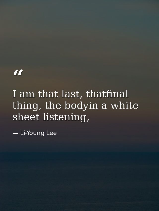 I am that last, thatfinal thing, the bodyin a white sheet listening, — Li-Young Lee
