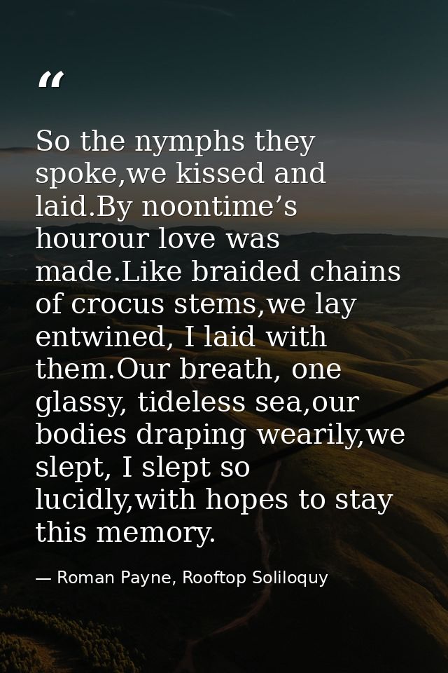 So the nymphs they spoke,we kissed and laid.By noontime’s hourour love was made.Like braided chains of crocus stems,we l — Roman Payne, Rooftop Soliloquy