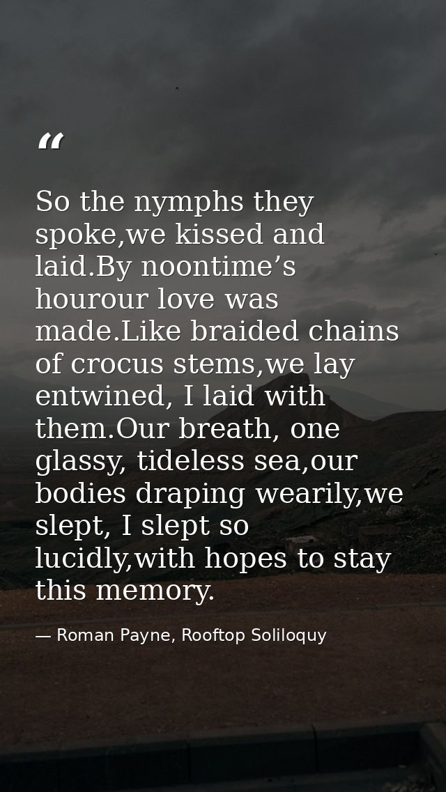 So the nymphs they spoke,we kissed and laid.By noontime’s hourour love was made.Like braided chains of crocus stems,we l — Roman Payne, Rooftop Soliloquy