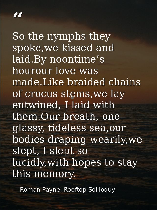 So the nymphs they spoke,we kissed and laid.By noontime’s hourour love was made.Like braided chains of crocus stems,we l — Roman Payne, Rooftop Soliloquy