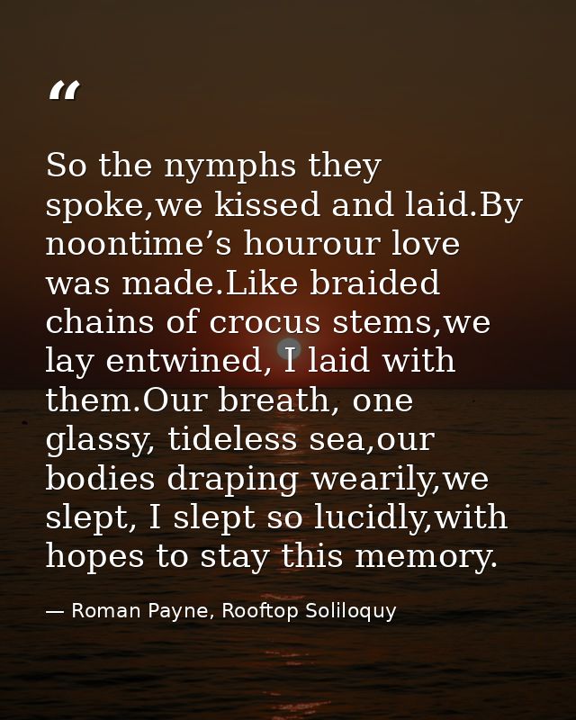 So the nymphs they spoke,we kissed and laid.By noontime’s hourour love was made.Like braided chains of crocus stems,we l — Roman Payne, Rooftop Soliloquy