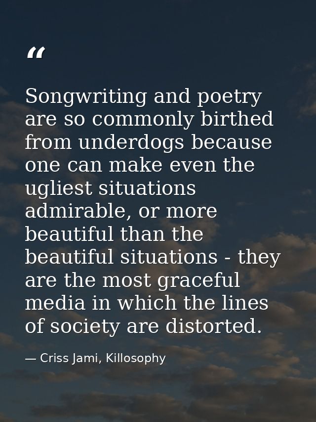 Songwriting and poetry are so commonly birthed from underdogs because one can make even the ugliest situations admirable — Criss Jami, Killosophy