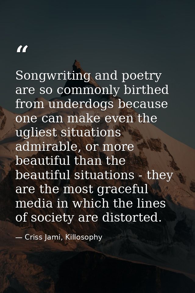 Songwriting and poetry are so commonly birthed from underdogs because one can make even the ugliest situations admirable — Criss Jami, Killosophy