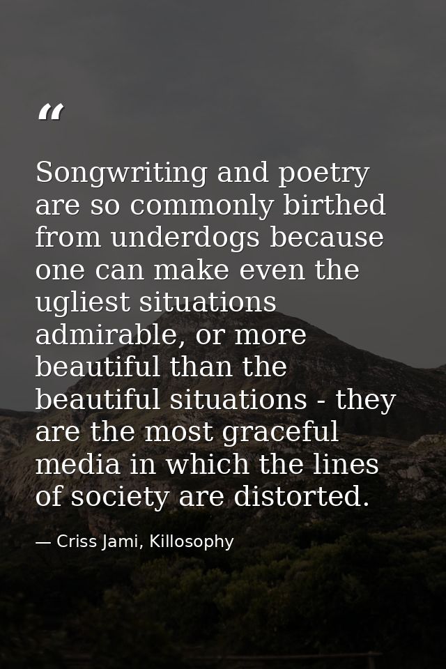 Songwriting and poetry are so commonly birthed from underdogs because one can make even the ugliest situations admirable — Criss Jami, Killosophy