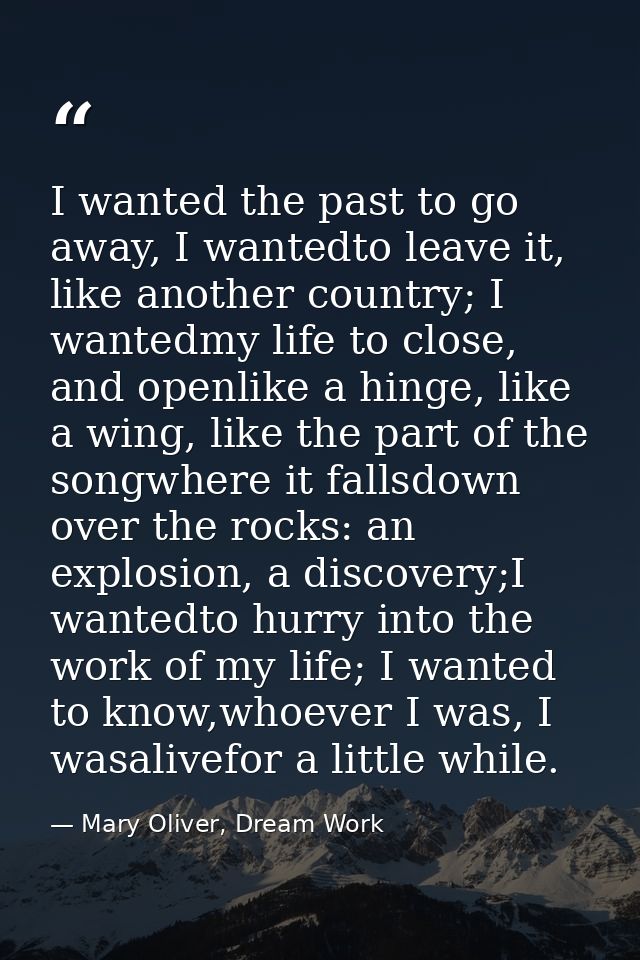 I wanted the past to go away, I wantedto leave it, like another country; I wantedmy life to close, and openlike a hinge, — Mary Oliver, Dream Work