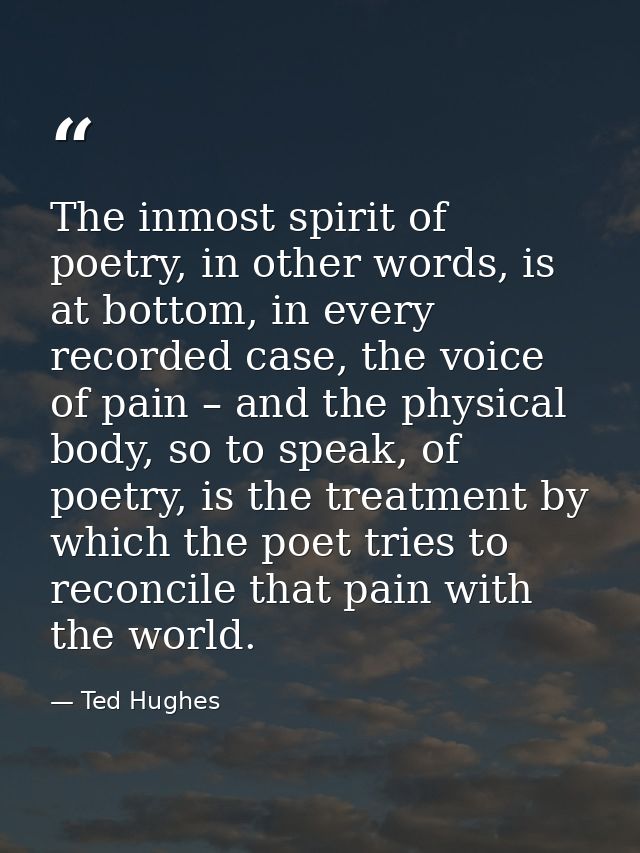 The inmost spirit of poetry, in other words, is at bottom, in every recorded case, the voice of pain – and the physical  — Ted Hughes