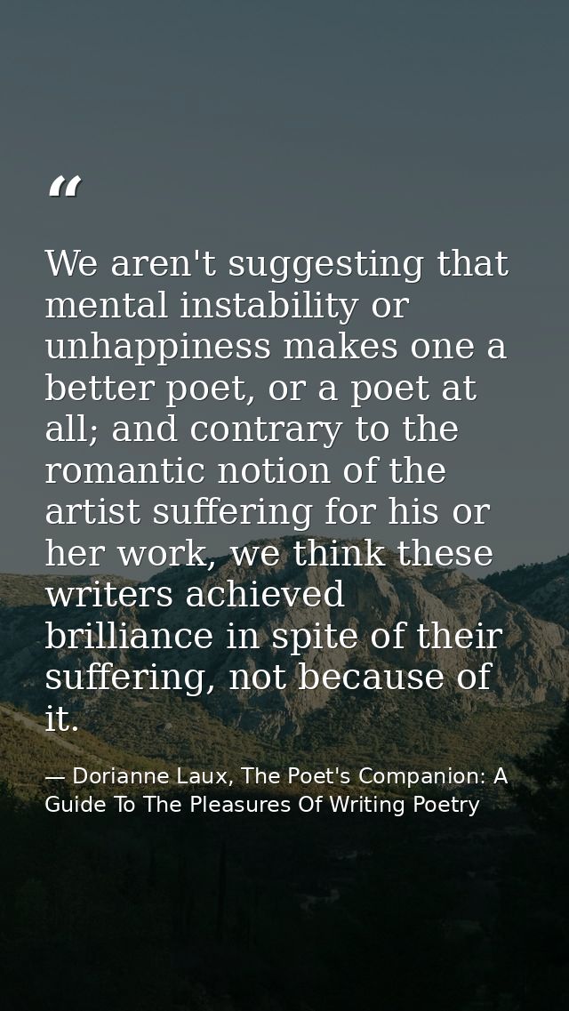 We aren't suggesting that mental instability or unhappiness makes one a better poet, or a poet at all; and contrary to t — Dorianne Laux, The Poet's Companion: A Guide To The Pleasures Of Writing Poetry