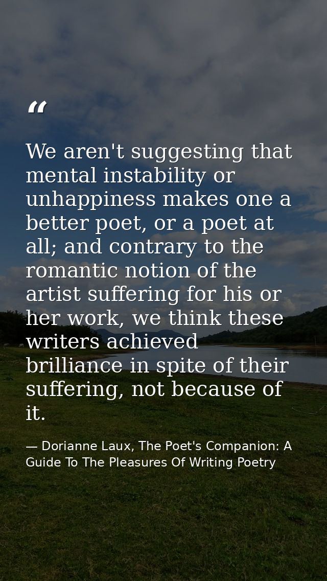 We aren't suggesting that mental instability or unhappiness makes one a better poet, or a poet at all; and contrary to t — Dorianne Laux, The Poet's Companion: A Guide To The Pleasures Of Writing Poetry