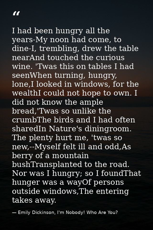 I had been hungry all the years-My noon had come, to dine-I, trembling, drew the table nearAnd touched the curious wine. — Emily Dickinson, I'm Nobody! Who Are You?