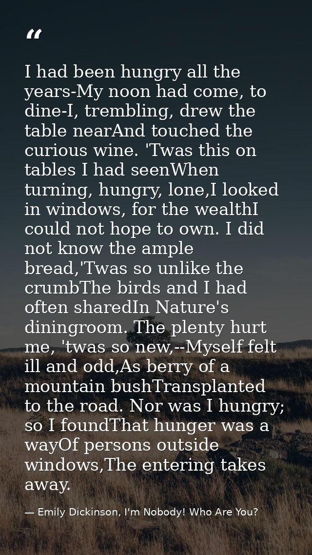 I had been hungry all the years-My noon had come, to dine-I, trembling, drew the table nearAnd touched the curious wine. — Emily Dickinson, I'm Nobody! Who Are You?