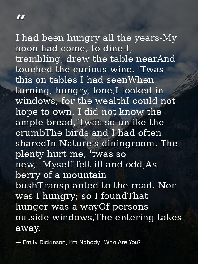 I had been hungry all the years-My noon had come, to dine-I, trembling, drew the table nearAnd touched the curious wine. — Emily Dickinson, I'm Nobody! Who Are You?
