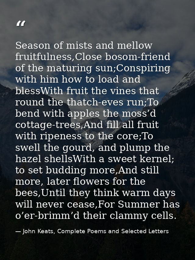 Season of mists and mellow fruitfulness,Close bosom-friend of the maturing sun;Conspiring with him how to load and bless — John Keats, Complete Poems and Selected Letters