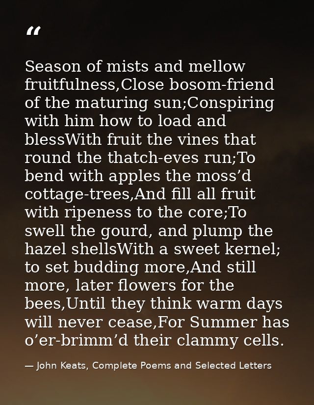 Season of mists and mellow fruitfulness,Close bosom-friend of the maturing sun;Conspiring with him how to load and bless — John Keats, Complete Poems and Selected Letters