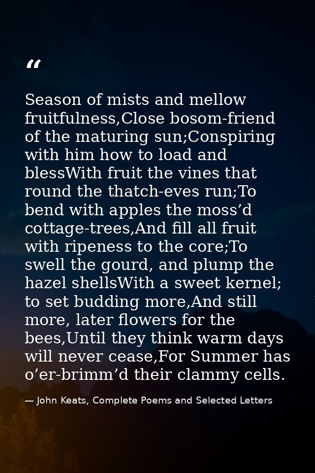 Season of mists and mellow fruitfulness,Close bosom-friend of the maturing sun;Conspiring with him how to load and bless — John Keats, Complete Poems and Selected Letters