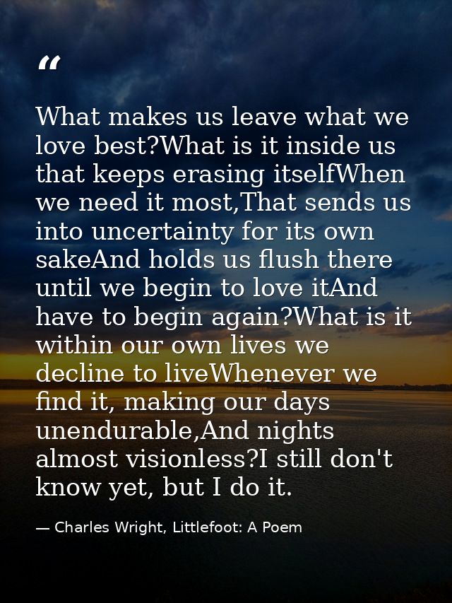 What makes us leave what we love best?What is it inside us that keeps erasing itselfWhen we need it most,That sends us i — Charles Wright, Littlefoot: A Poem