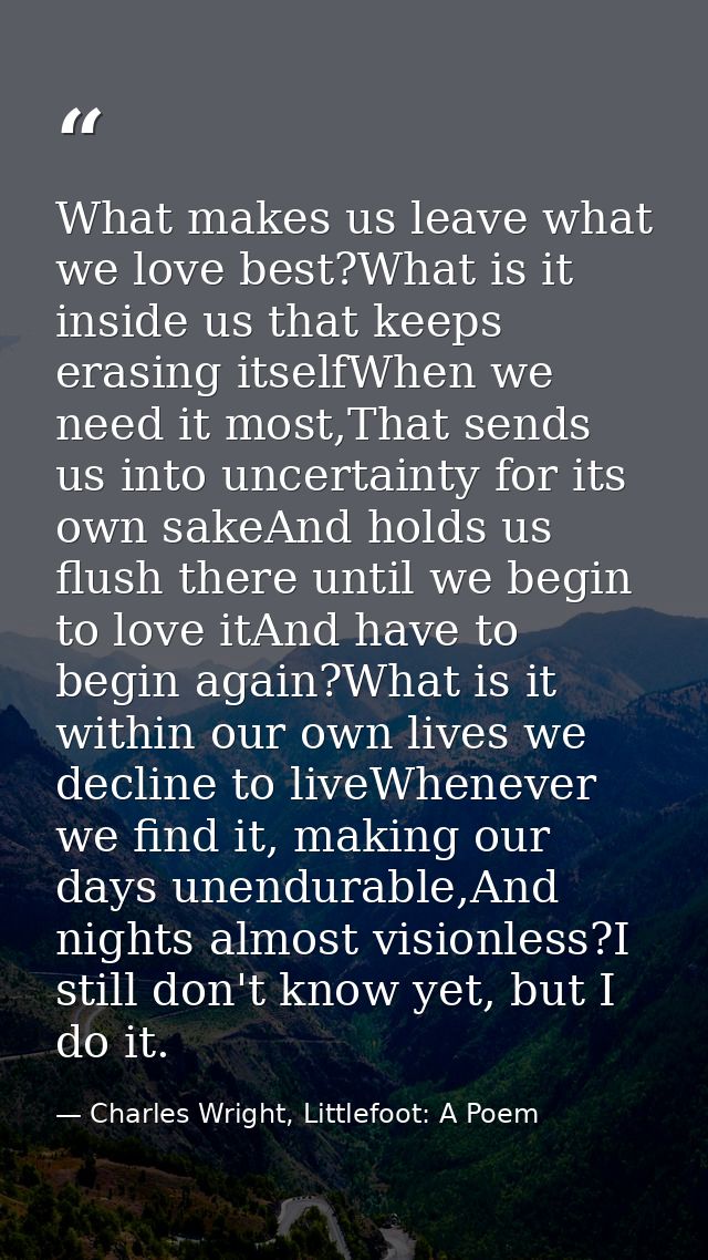 What makes us leave what we love best?What is it inside us that keeps erasing itselfWhen we need it most,That sends us i — Charles Wright, Littlefoot: A Poem