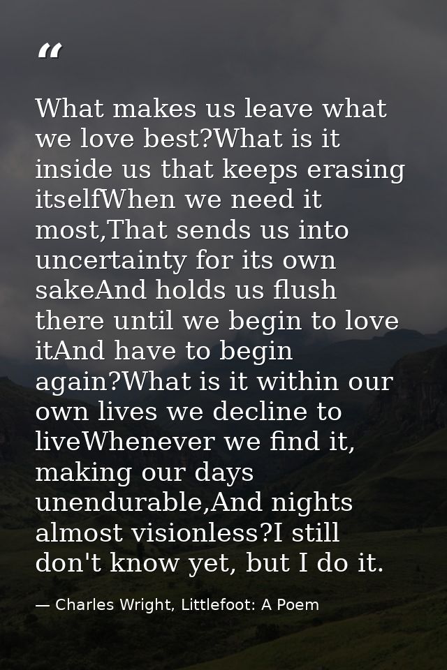 What makes us leave what we love best?What is it inside us that keeps erasing itselfWhen we need it most,That sends us i — Charles Wright, Littlefoot: A Poem