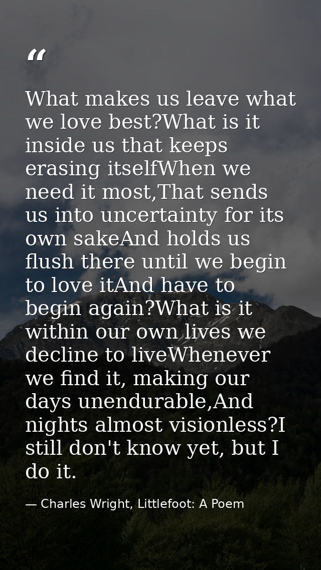 What makes us leave what we love best?What is it inside us that keeps erasing itselfWhen we need it most,That sends us i — Charles Wright, Littlefoot: A Poem
