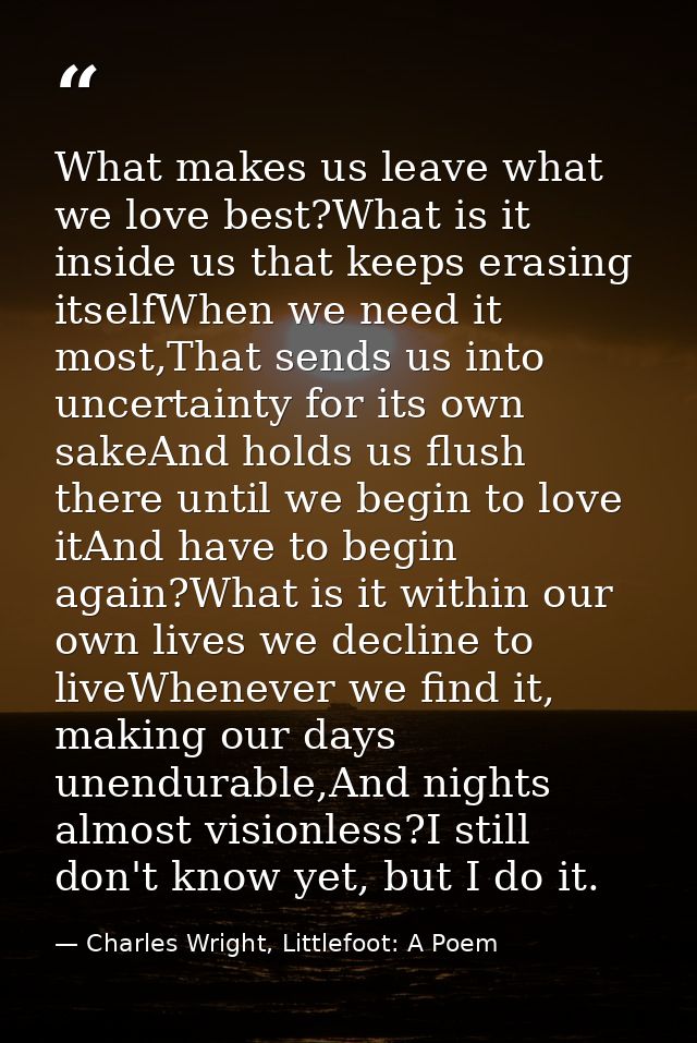 What makes us leave what we love best?What is it inside us that keeps erasing itselfWhen we need it most,That sends us i — Charles Wright, Littlefoot: A Poem