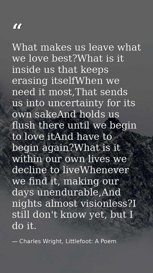 What makes us leave what we love best?What is it inside us that keeps erasing itselfWhen we need it most,That sends us i — Charles Wright, Littlefoot: A Poem